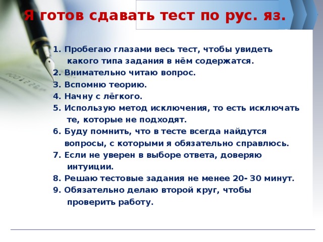 Я готов сдавать тест по рус. яз. 1. Пробегаю глазами весь тест, чтобы увидеть  какого типа задания в нём содержатся. 2. Внимательно читаю вопрос. 3. Вспомню теорию. 4. Начну с лёгкого. 5. Использую метод исключения, то есть исключать  те, которые не подходят. 6. Буду помнить, что в тесте всегда найдутся  вопросы, с которыми я обязательно справлюсь. 7. Если не уверен в выборе ответа, доверяю  интуиции. 8. Решаю тестовые задания не менее 20- 30 минут. 9. Обязательно делаю второй круг, чтобы  проверить работу. 