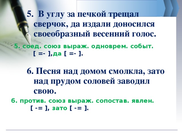 5. В углу за печкой трещал сверчок, да издали доносился своеобразный весенний голос. 6. Песня над домом смолкла, зато над прудом соловей заводил свою.    5. соед. союз выраж. одноврем. событ.  [ =- ], да [ =- ]. 6 . против. союз выраж. сопостав. явлен.  [ -= ], зато  [ -= ].  