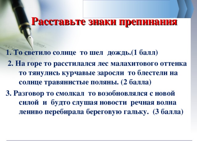 Расставьте знаки препинания 1. То светило солнце то шел дождь.(1 балл)  2. На горе то расстилался лес малахитового оттенка то тянулись курчавые заросли то блестели на солнце травянистые поляны. (2 балла) 3. Разговор то смолкал то возобновлялся с новой силой и будто слушая новости речная волна лениво перебирала береговую гальку. (3 балла) 