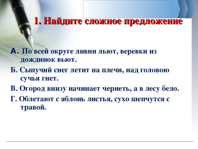  1. Найдите сложное предложение   А. По всей округе ливни льют, веревки из дождинок вьют. Б. Сыпучий снег летит на плечи, над головою сучья гнет. В. Огород внизу начинает чернеть, а в лесу бело. Г. Облетают с яблонь листья, сухо шепчутся с травой. 