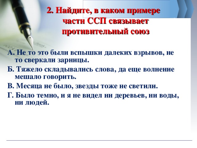 2. Найдите, в каком примере  части ССП связывает противительный союз А. Не то это были вспышки далеких взрывов, не то сверкали зарницы. Б. Тяжело складывались слова, да еще волнение мешало говорить. В. Месяца не было, звезды тоже не светили.   Г. Было темно, и я не видел ни деревьев, ни воды, ни людей.  