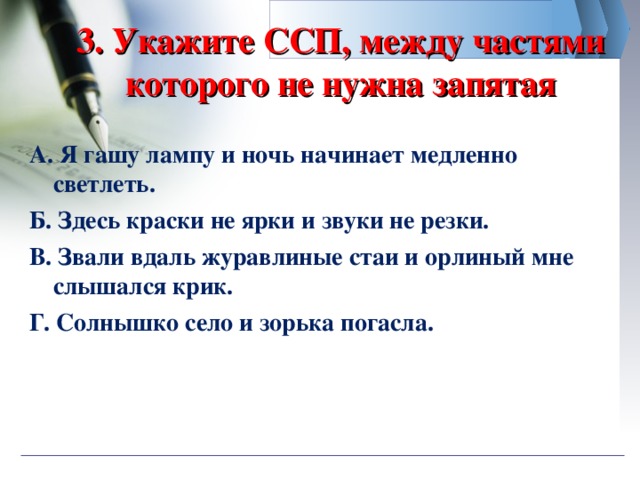 3. Укажите ССП, между частями которого не нужна запятая А. Я гашу лампу и ночь начинает медленно светлеть. Б. Здесь краски не ярки и звуки не резки. В. Звали вдаль журавлиные стаи и орлиный мне слышался крик. Г. Солнышко село и зорька погасла.  