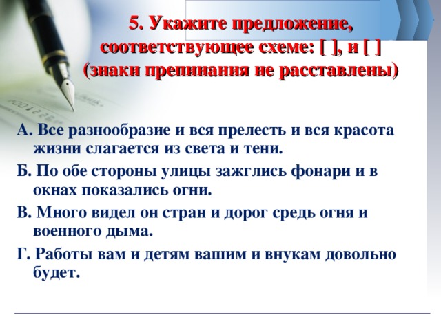 5. Укажите предложение, соответствующее схеме: [ ], и [ ] (знаки препинания не расставлены) А. Все разнообразие и вся прелесть и вся красота жизни слагается из света и тени. Б. По обе стороны улицы зажглись фонари и в окнах показались огни. В. Много видел он стран и дорог средь огня и военного дыма. Г. Работы вам и детям вашим и внукам довольно будет.  