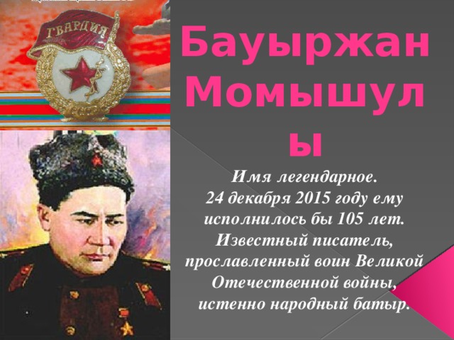 Бауыржан Момышулы Имя легендарное. 24 декабря 2015 году ему исполнилось бы 105 лет. Известный писатель, прославленный воин Великой Отечественной войны, истенно народный батыр. 