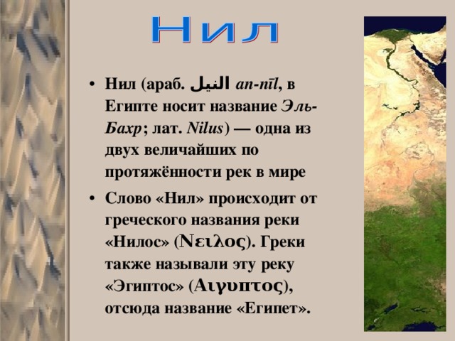 Нил  (араб. النيل ‎‎ an-nīl , в Египте носит название Эль-Бахр ; лат. Nilus ) — одна из двух величайших по протяжённости рек в мире Слово «Нил» происходит от греческого названия реки «Нилос» (Νειλος). Греки также называли эту реку «Эгиптос» (Αιγυπτος), отсюда название «Египет». 