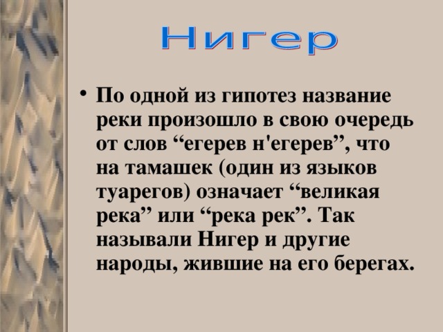 По одной из гипотез название реки произошло в свою очередь от слов “егерев н'егерев”, что на тамашек (один из языков туарегов) означает “великая река” или “река рек”. Так называли Нигер и другие народы, жившие на его берегах.  