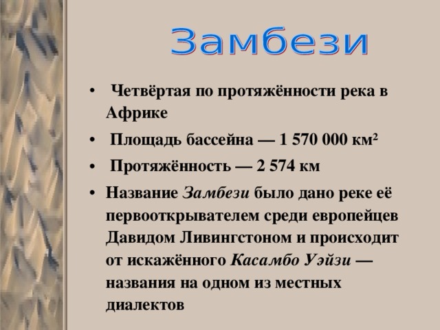  Четвёртая по протяжённости река в Африке  Площадь бассейна — 1 570 000 км²  Протяжённость — 2 574 км Название Замбези было дано реке её первооткрывателем среди европейцев Давидом Ливингстоном и происходит от искажённого Касамбо Уэйзи — названия на одном из местных диалектов 