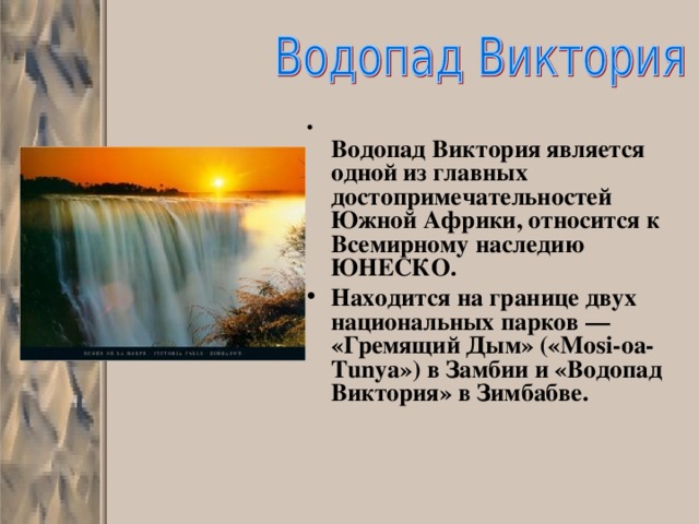  Водопад Виктория является одной из главных достопримечательностей Южной Африки, относится к Всемирному наследию ЮНЕСКО. Находится на границе двух национальных парков — «Гремящий Дым» («Mosi-oa-Tunya») в Замбии и «Водопад Виктория» в Зимбабве.      