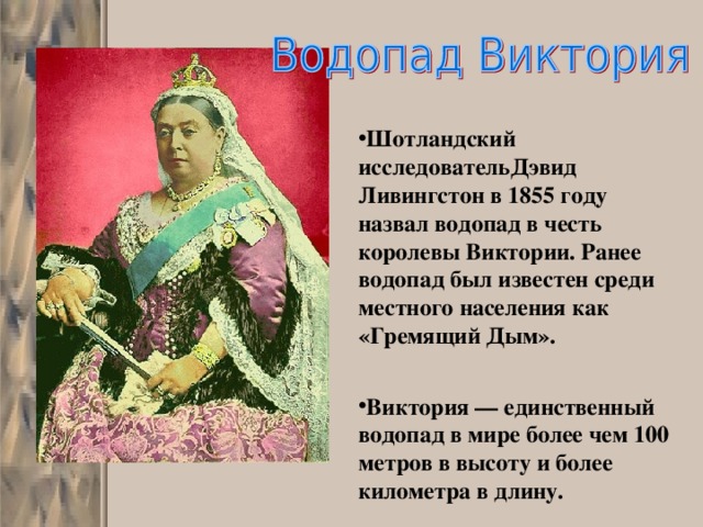 Шотландский исследовательДэвид Ливингстон в 1855 году назвал водопад в честь королевы Виктории. Ранее водопад был известен среди местного населения как «Гремящий Дым».   Виктория — единственный водопад в мире более чем 100 метров в высоту и более километра в длину. 