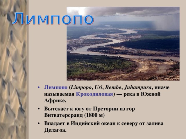 Лимпопо ( Limpopo , Uri , Bembe , Juhampura , иначе называемая Крокодиловая ) — река в Южной Африке. Вытекает к югу от Претории из гор Витватерсранд (1800 м) Впадает в Индийский океан к северу от залива Делагоа.  