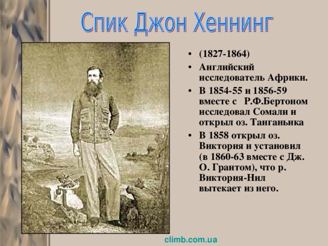 (1827-1864) Английский исследователь Африки. В 1854-55 и 1856-59 вместе с Р.Ф.Бертоном исследовал Сомали и открыл оз. Танганьика В 1858 открыл оз. Виктория и установил (в 1860-63 вместе с Дж. О. Грантом), что р. Виктория-Нил вытекает из него. climb.com.ua  