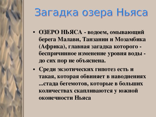 ОЗЕРО НЬЯСА - водоем, омывающий берега Малави, Танзании и Мозамбика (Африка), главная загадка которого - беспричинное изменение уровня воды - до сих пор не объяснена. Среди экзотических гипотез есть и такая, которая обвиняет в наводнениях ...стада бегемотов, которые в больших количествах скапливаются у южной оконечности Ньяса 