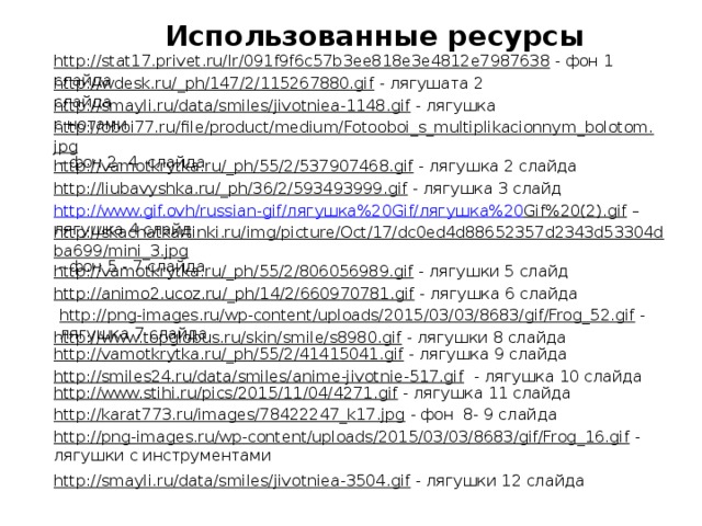 Использованные ресурсы http://stat17.privet.ru/lr/091f9f6c57b3ee818e3e4812e7987638  - фон 1 слайда http://wdesk.ru/_ph/147/2/115267880.gif  - лягушата 2 слайда http://smayli.ru/data/smiles/jivotniea-1148.gif  - лягушка с нотами http://oboi77.ru/file/product/medium/Fotooboi_s_multiplikacionnym_bolotom.jpg  - фон 2- 4 слайда http://vamotkrytka.ru/_ph/55/2/537907468.gif  - лягушка 2 слайда http://liubavyshka.ru/_ph/36/2/593493999.gif  - лягушка 3 слайд http://www.gif.ovh/russian-gif/ лягушка%20 Gif/ лягушка%20 Gif%20(2).gif – лягушка 4 слайд http://skachatkartinki.ru/img/picture/Oct/17/dc0ed4d88652357d2343d53304dba699/mini_3.jpg  - фон 5 - 7 слайда http://vamotkrytka.ru/_ph/55/2/806056989.gif  - лягушки 5 слайд http://animo2.ucoz.ru/_ph/14/2/660970781.gif  - лягушка 6 слайда http://png-images.ru/wp-content/uploads/2015/03/03/8683/gif/Frog_52.gif  - лягушка 7 слайда http://www.topglobus.ru/skin/smile/s8980.gif  - лягушки 8 слайда http://vamotkrytka.ru/_ph/55/2/41415041.gif  - лягушка 9 слайда http://smiles24.ru/data/smiles/anime-jivotnie-517.gif  - лягушка 10 слайда http://www.stihi.ru/pics/2015/11/04/4271.gif  - лягушка 11 слайда http://karat773.ru/images/78422247_k17.jpg  - фон 8- 9 слайда http://png-images.ru/wp-content/uploads/2015/03/03/8683/gif/Frog_16.gif  - лягушки с инструментами http://smayli.ru/data/smiles/jivotniea-3504.gif  - лягушки 12 слайда