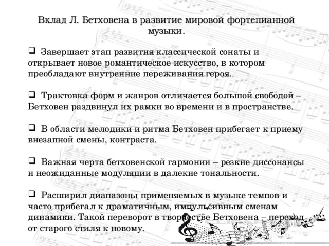 Вклад Л. Бетховена в развитие мировой фортепианной музыки.  Завершает этап развития классической сонаты и открывает новое романтическое искусство, в котором преобладают внутренние переживания героя.   Трактовка форм и жанров отличается большой свободой – Бетховен раздвинул их рамки во времени и в пространстве.   В области мелодики и ритма Бетховен прибегает к приему внезапной смены, контраста.   Важная черта бетховенской гармонии – резкие диссонансы и неожиданные модуляции в далекие тональности.   Расширил диапазоны применяемых в музыке темпов и часто прибегал к драматичным, импульсивным сменам динамики. Такой переворот в творчестве Бетховена – переход от старого стиля к новому. 