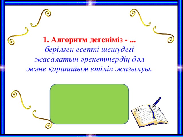 1. Алгоритм дегеніміз - ... берілген есепті шешудегі жасалатын әрекеттердің дәл және қарапайым етіліп жазылуы.