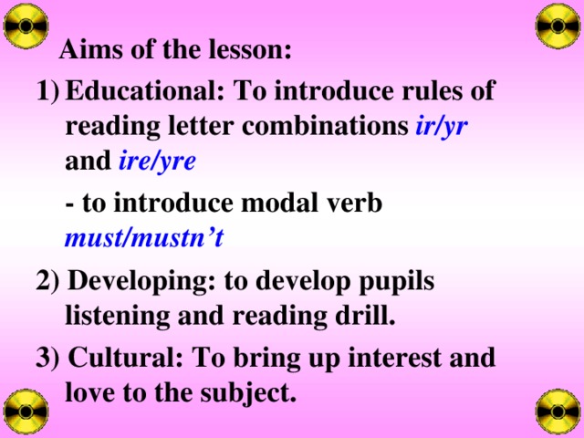 Aims of the lesson: Educational: To introduce rules of reading letter combinations ir/yr  and ire/yre  - to introduce modal verb must/mustn’t 2) Developing: to develop pupils listening and reading drill. 3) Cultural: To bring up interest and love to the subject.  
