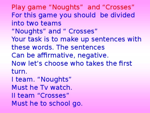 Play game “Noughts” and “Crosses” For this game you should be divided into two teams “ Noughts” and “ Crosses” Your task is to make up sentences with these words. The sentences Can be affirmative, negative. Now let’s choose who takes the first turn. I team. “Noughts” Must he Tv watch. II team “Crosses” Must he to school go.   