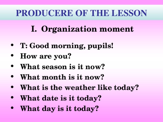  PRODUCERE OF THE LESSON  Organization moment   T: Good morning, pupils! How are you? What season is it now? What month is it now? What is the weather like today? What date is it today? What day is it today?    