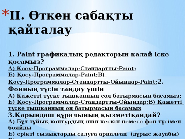 ІІ. Өткен сабақты қайталау   1. Paint графикалық редакторын қалай іске қосамыз?  А) Қосу-Программалар-Стандартты-Paint ;  Б) Қосу-Программалар-Paint ;  В) Қосу-Программалар-Стандартты-Ойындар-Paint ;  2. Фонның түсін таңдау үшін  А) Қажетті  түске  тышқанның  сол  батырмасын  басамыз ;   Б) Қосу-Программалар-Стандартты-Ойындар ;  В) Қажетті  түске  тышқанның  оң  батырмасын  басамыз   3.Қарындаш құралының қызметіқандай?  А) Бұл тұйық контурдың ішін кескін немесе фон түсімен бояйды  Б) ерікті сызықтарды салуға арналған (дұрыс жауабы)  В) Кезкелгенсызықтыәртүрліқалыңдықтасалуғаарналған    