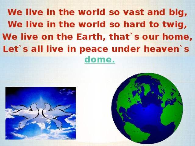 We live in the world so vast and big, We live in the world so hard to twig, We live on the Earth, that`s our home, Let`s all live in peace under heaven`s dome.   