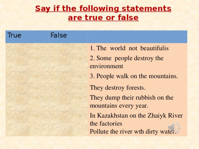 Say if the following statements are true or false True False 1. The world not beautifulis 2. Some people destroy the environment 3. People walk on the mountains. They destroy forests. They dump their rubbish on the mountains every year. In Kazakhstan on the Zhaiyk River the factories Pollute the river wth dirty water. 