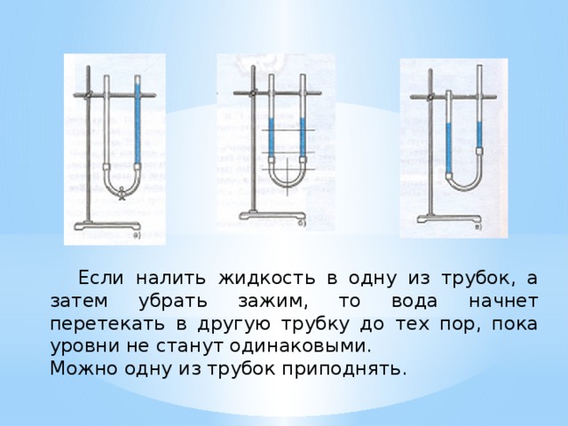  Если налить жидкость в одну из трубок, а затем убрать зажим, то вода начнет перетекать в другую трубку до тех пор, пока уровни не станут одинаковыми. Можно одну из трубок приподнять. 