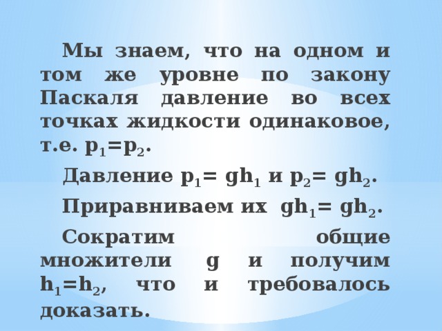  Мы знаем, что на одном и том же уровне по закону Паскаля давление во всех точках жидкости одинаковое, т.е. р 1 =р 2 .  Давление p 1 = gh 1  и p 2 = gh 2 .  Приравниваем их  gh 1 = gh 2 .  Сократим общие множители  g и получим h 1 =h 2 , что и требовалось доказать. 