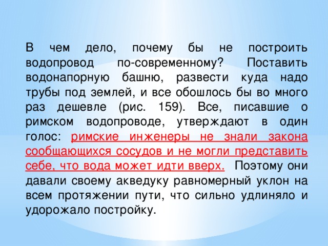   В чем дело, почему бы не построить водопровод по-современному? Поставить водонапорную башню, развести куда надо трубы под землей, и все обошлось бы во много раз дешевле (рис. 159). Все, писавшие о римском водопроводе, утверждают в один голос: римские инженеры не знали закона сообщающихся сосудов и не могли представить себе, что вода может идти вверх.   Поэтому они давали своему акведуку равномерный уклон на всем протяжении пути, что сильно удлиняло и удорожало постройку. 