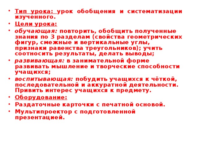 Тип урока: урок обобщения и систематизации изученного. Цели урока: обучающая: повторить, обобщить полученные знания по 3 разделам (свойства геометрических фигур, смежные и вертикальные углы, признаки равенства треугольников); учить соотносить результаты, делать выводы; развивающая: в занимательной форме развивать мышление и творческие способности учащихся; воспитывающая: побудить учащихся к чёткой, последовательной и аккуратной деятельности. Привить интерес учащихся к предмету. Оборудование: Раздаточные карточки с печатной основой. Мультипроектор с подготовленной презентацией. 