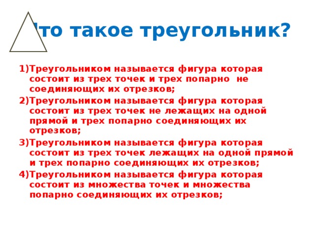 Что такое треугольник? Треугольником называется фигура которая состоит из трех точек и трех попарно не соединяющих их отрезков; Треугольником называется фигура которая состоит из трех точек не лежащих на одной прямой и трех попарно соединяющих их отрезков; Треугольником называется фигура которая состоит из трех точек лежащих на одной прямой и трех попарно соединяющих их отрезков; Треугольником называется фигура которая состоит из множества точек и множества попарно соединяющих их отрезков;  