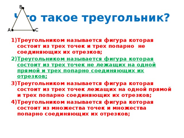 . В Что такое треугольник? . . С А Треугольником называется фигура которая состоит из трех точек и трех попарно не соединяющих их отрезков; Треугольником называется фигура которая состоит из трех точек не лежащих на одной прямой и трех попарно соединяющих их отрезков; Треугольником называется фигура которая состоит из трех точек лежащих на одной прямой и трех попарно соединяющих их отрезков; Треугольником называется фигура которая состоит из множества точек и множества попарно соединяющих их отрезков;  