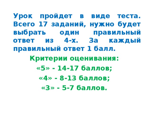  Урок пройдет в виде теста. Всего 17 заданий, нужно будет выбрать один правильный ответ из 4-х. За каждый правильный ответ 1 балл. Критерии оценивания: «5» - 14-17 баллов; «4» - 8-13 баллов; «3» - 5-7 баллов. 