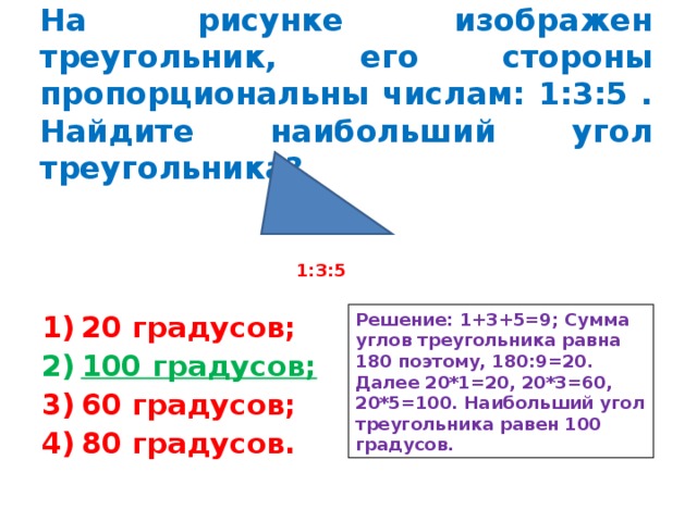 На рисунке изображен треугольник, его стороны пропорциональны числам: 1:3:5 . Найдите наибольший угол треугольника? 1:3:5 Решение: 1+3+5=9; Сумма углов треугольника равна 180 поэтому, 180:9=20. Далее 20*1=20, 20*3=60, 20*5=100. Наибольший угол треугольника равен 100 градусов. 20 градусов; 100 градусов; 60 градусов; 80 градусов. 