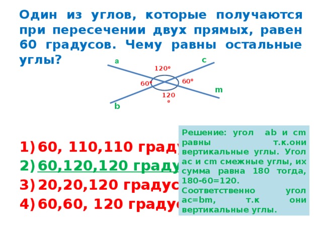 Один из углов, которые получаются при пересечении двух прямых, равен 60 градусов. Чему равны остальные углы? с а 120 0 60 0 60 0 m 120 0 b Решение: угол ab и cm равны т.к.они вертикальные углы. Угол ас и cm смежные углы, их сумма равна 180 тогда, 180-60=120. Соответственно угол ас= bm , т.к они вертикальные углы. 60, 110,110 градусов; 60,120,120 градусов; 20,20,120 градусов; 60,60, 120 градусов. 