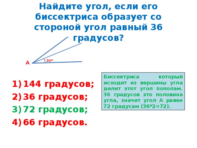 Найдите угол, если его биссектриса образует со стороной угол равный 36 градусов? 36 0 А Биссектриса который исходит из вершины угла делит этот угол пополам. 36 градусов это половина угла, значит угол А равен 72 градусам (36*2=72). 144 градусов; 36 градусов; 72 градусов; 66 градусов. 