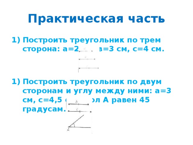 Практическая часть Построить треугольник по трем сторона: а=2 см, в=3 см, с=4 см.   Построить треугольник по двум сторонам и углу между ними: а=3 см, с=4,5 см, угол А равен 45 градусам. 