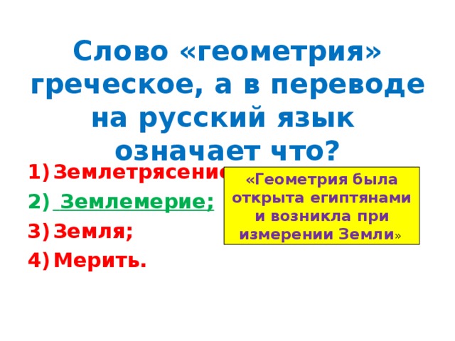 Слово «геометрия» греческое, а в переводе на русский язык означает что? Землетрясение;  Землемерие; Земля; Мерить. «Геометрия была открыта египтянами и возникла при измерении Земли » 