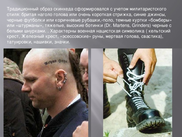 Традиционный образ скинхеда сформировался с учетом милитаристского стиля: бритая наголо голова или очень короткая стрижка, синие джинсы, черные футболки или коричневые рубашки,-поло, темные куртки «бомберы» или «штурманы», тяжелые, высокие ботинки (Dr. Martens, Grinders) черные с белыми шнурками. . Характерны военная нацистская символика ( кельтский крест, Железный крест, «эсессовские» руны, мертвая голова, свастика), татуировки, нашивки, значки.  