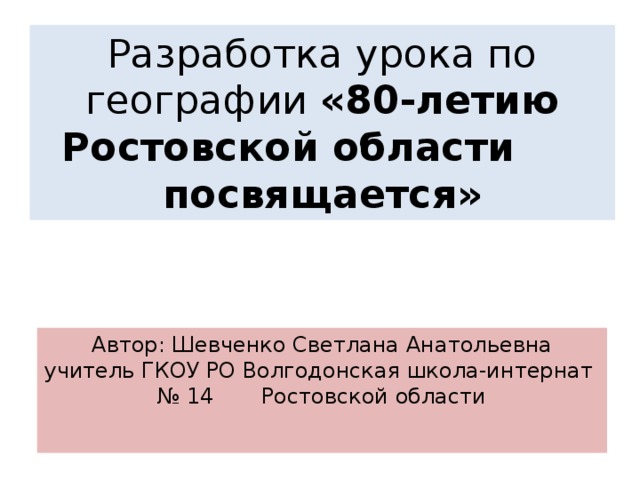 Разработка урока по географии «80-летию Ростовской области посвящается» Автор: Шевченко Светлана Анатольевна учитель ГКОУ РО Волгодонская школа-интернат № 14 Ростовской области 