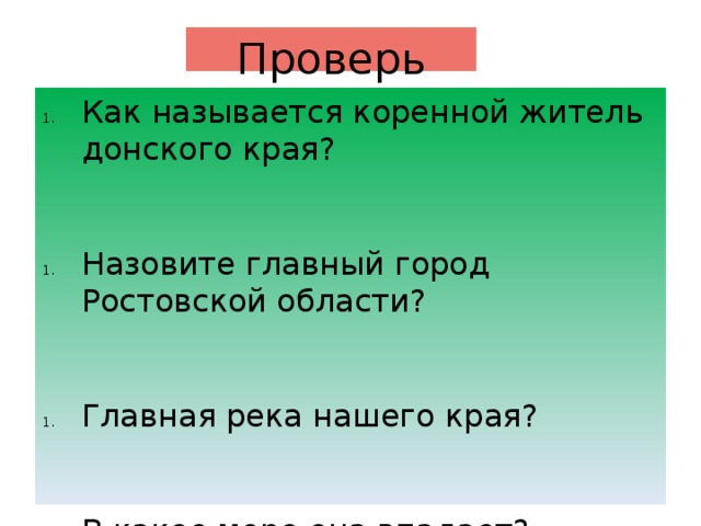 Проверь себя Как называется коренной житель донского края? Назовите главный город Ростовской области? Главная река нашего края? В какое море она впадает? Как называется жилище казаков? В каком году образована Ростовская область? (1937 или 1973) Кто является губернатором Ростовской области? Какие на флаге цвета? О чем они говорят? Где раньше восходит солнце в Таганроге или в Волгодонске? Какой город южнее Ростов -на -Дону или Сальск? 