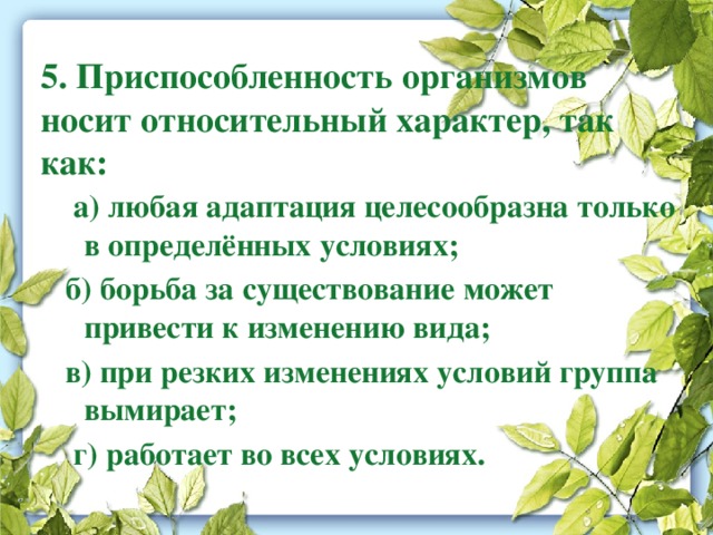 5. Приспособленность организмов носит относительный характер, так как:  а) любая адаптация целесообразна только в определённых условиях;  б) борьба за существование может привести к изменению вида;  в) при резких изменениях условий группа вымирает;  г) работает во всех условиях.   