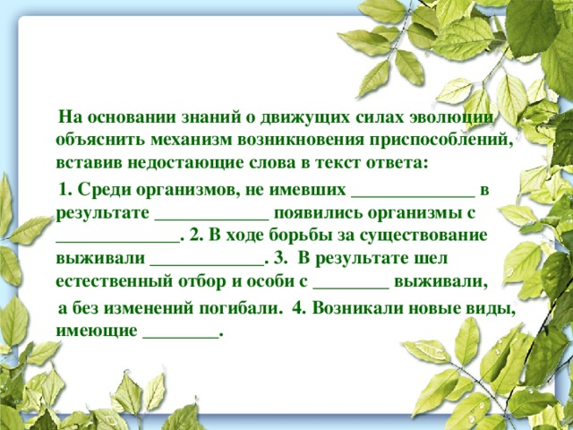  На основании знаний о движущих силах эволюции объяснить механизм возникновения приспособлений, вставив недостающие слова в текст ответа:  1. Среди организмов, не имевших _____________ в результате ____________ появились организмы с _____________. 2. В ходе борьбы за существование выживали ____________. 3. В результате шел естественный отбор и особи с ________ выживали,  а без изменений погибали. 4. Возникали новые виды, имеющие ________. 