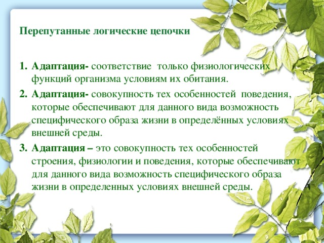 Перепутанные логические цепочки  Адаптация- соответствие только физиологических функций организма условиям их обитания. Адаптация- совокупность тех особенностей поведения, которые обеспечивают для данного вида возможность специфического образа жизни в определённых условиях внешней среды. Адаптация – это совокупность тех особенностей строения, физиологии и поведения, которые обеспечивают для данного вида возможность специфического образа жизни в определенных условиях внешней среды. 