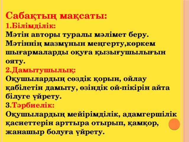 Сабақтың мақсаты:  1.Білімділік: Мәтін авторы туралы мәлімет беру. Мәтіннің мазмұнын меңгерту,көркем шығармаларды оқуға қызығушылығын ояту.  2.Дамытушылық: Оқушылардың сөздік қорын, ойлау қабілетін дамыту, өзіндік ой-пікірін айта білуге үйрету.  3 .Тәрбиелік: Оқушылардың мейірімділік, адамгершілік қасиеттерін арттыра отырып, қамқор, жанашыр болуға үйрету.   