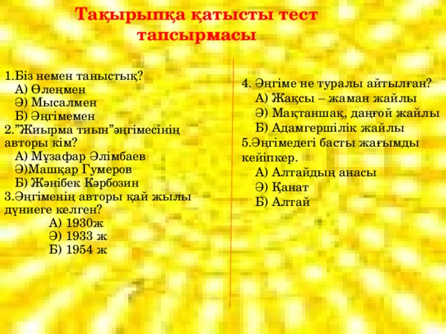 Тақырыпқа қатысты тест тапсырмасы 1.Біз немен таныстық?  А) Өлеңмен  Ә) Мысалмен  Б) Әңгімемен 2.”Жиырма тиын”әңгімесінің авторы кім?  А) Мұзафар Әлімбаев  Ә)Машқар Гумеров  Б) Жәнібек Кәрбозин 3.Әңгіменің авторы қай жылы дүниеге келген?  А) 1930ж  Ә) 1933 ж  Б) 1954 ж 4. Әңгіме не туралы айтылған?  А) Жақсы – жаман жайлы  Ә) Мақтаншақ, даңғой жайлы  Б) Адамгершілік жайлы 5.Әңгімедегі басты жағымды кейіпкер.  А) Алтайдың анасы  Ә) Қанат  Б) Алтай 