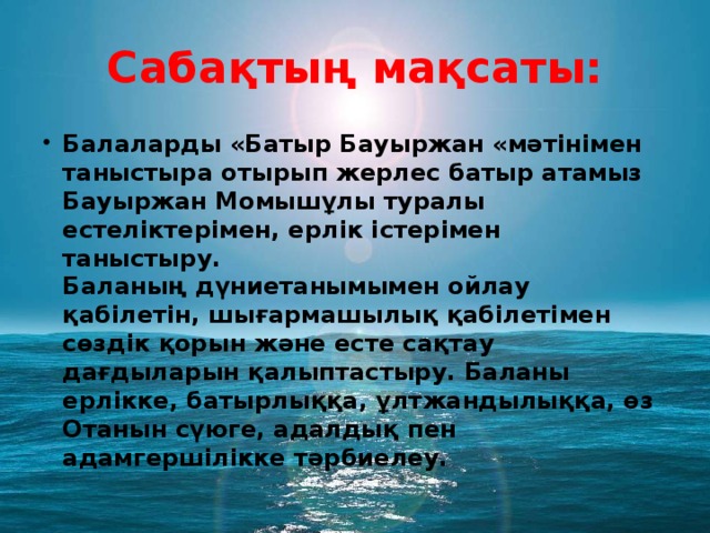 Сабақтың мақсаты: Балаларды «Батыр Бауыржан «мәтінімен таныстыра отырып жерлес батыр атамыз Бауыржан Момышұлы туралы естеліктерімен, ерлік істерімен таныстыру.  Баланың дүниетанымымен ойлау қабілетін, шығармашылық қабілетімен сөздік қорын және есте сақтау дағдыларын қалыптастыру. Баланы ерлікке, батырлыққа, ұлтжандылыққа, өз Отанын сүюге, адалдық пен адамгершілікке тәрбиелеу. 