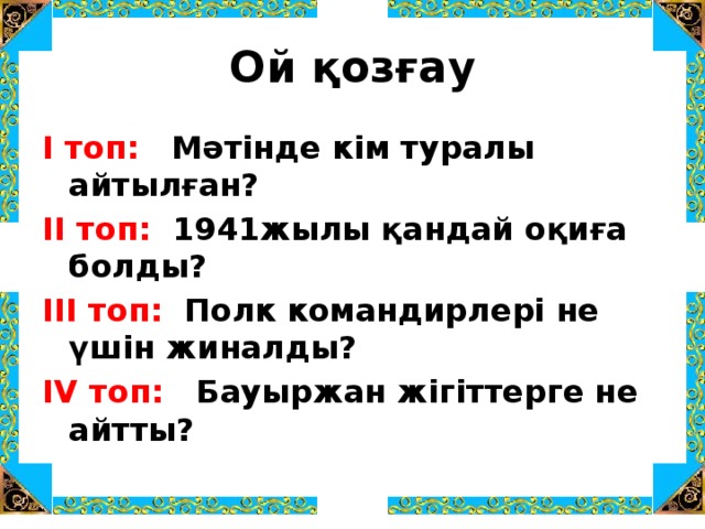 Ой қозғау І топ: Мәтінде кім туралы айтылған? ІІ топ: 1941жылы қандай оқиға болды? ІІІ топ: Полк командирлері не үшін жиналды?  IV топ: Бауыржан жігіттерге не айтты?  