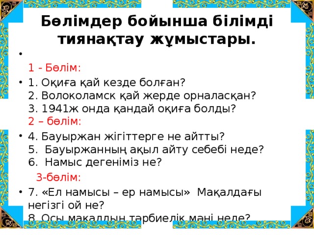 Бөлімдер бойынша білімді тиянақтау жұмыстары.  1 - Бөлім: 1. Оқиға қай кезде болған?  2. Волоколамск қай жерде орналасқан?  3. 1941ж онда қандай оқиға болды?  2 – бөлім: 4. Бауыржан жігіттерге не айтты?  5. Бауыржанның ақыл айту себебі неде?  6. Намыс дегеніміз не?  3-бөлім: 7. «Ел намысы – ер намысы» Мақалдағы негізгі ой не?  8. Осы мақалдың тәрбиелік мәні неде? 