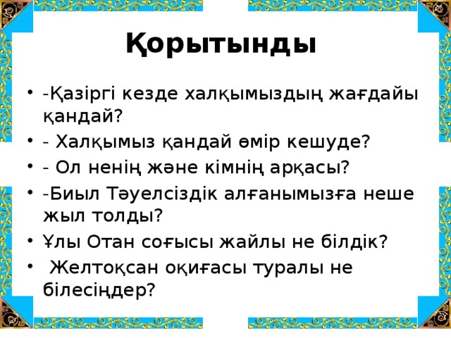 Қорытынды -Қазіргі кезде халқымыздың жағдайы қандай? - Халқымыз қандай өмір кешуде? - Ол ненің және кімнің арқасы? -Биыл Тәуелсіздік алғанымызға неше жыл толды? Ұлы Отан соғысы жайлы не білдік?  Желтоқсан оқиғасы туралы не білесіңдер? 