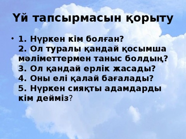 Үй тапсырмасын қорыту 1. Нүркен кім болған?  2. Ол туралы қандай қосымша мәліметтермен таныс болдың?  3. Ол қандай ерлік жасады?  4. Оны елі қалай бағалады?  5. Нүркен сияқты адамдарды кім дейміз ? 